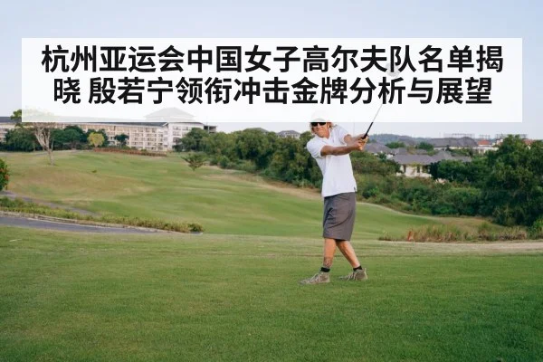 杭州亚运会中国女子高尔夫队名单揭晓 殷若宁领衔冲击金牌分析与展望