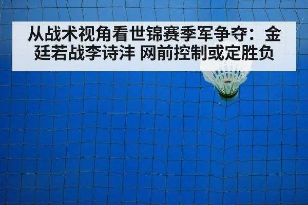 从战术视角看世锦赛季军争夺:金廷若战李诗沣 网前控制或定胜负